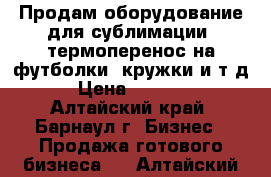 Продам оборудование для сублимации (термоперенос на футболки, кружки и т.д) › Цена ­ 55 000 - Алтайский край, Барнаул г. Бизнес » Продажа готового бизнеса   . Алтайский край